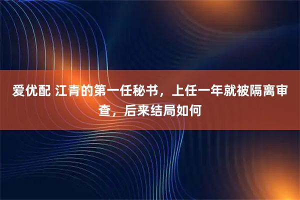 爱优配 江青的第一任秘书，上任一年就被隔离审查，后来结局如何