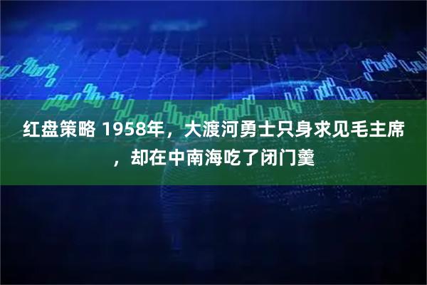 红盘策略 1958年，大渡河勇士只身求见毛主席，却在中南海吃了闭门羹