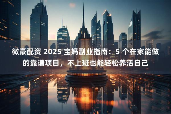 微豪配资 2025 宝妈副业指南：5 个在家能做的靠谱项目，不上班也能轻松养活自己