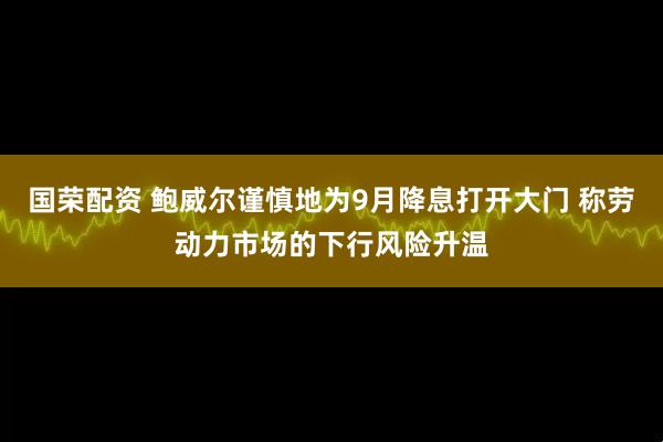 国荣配资 鲍威尔谨慎地为9月降息打开大门 称劳动力市场的下行风险升温