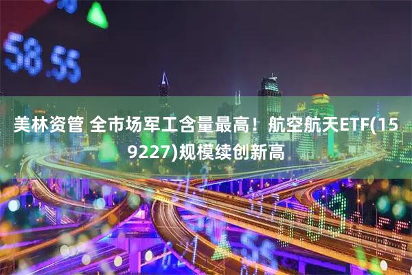 美林资管 全市场军工含量最高!航空航天ETF(159227)规模续创新高