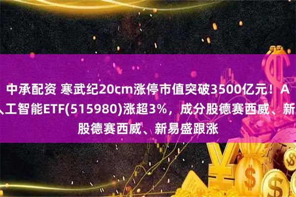 中承配资 寒武纪20cm涨停市值突破3500亿元!AI小宽基人工智能ETF(515980)涨超3%,成分股德赛西威、新易盛跟涨