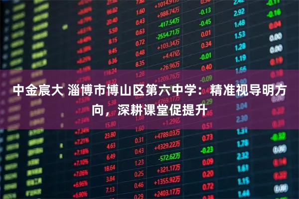 中金宸大 淄博市博山区第六中学:精准视导明方向,深耕课堂促提升