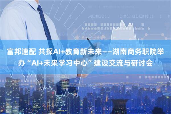 富邦速配 共探AI+教育新未来——湖南商务职院举办“AI+未来学习中心”建设交流与研讨会