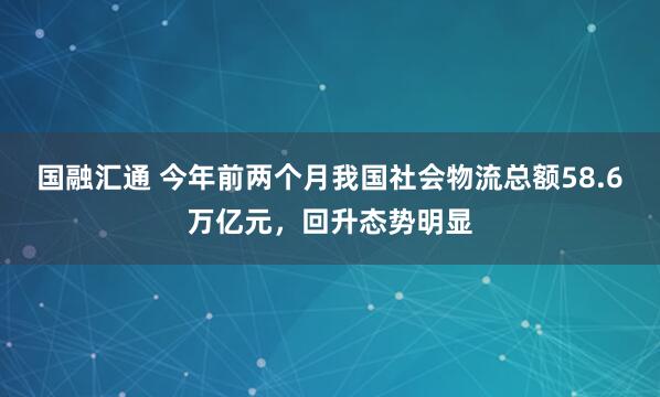 国融汇通 今年前两个月我国社会物流总额58.6万亿元,回升态势明显