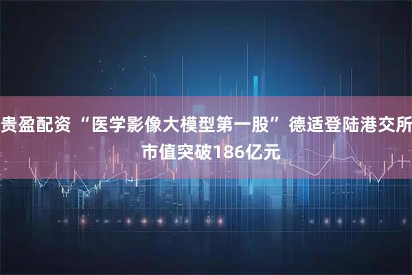 贵盈配资 “医学影像大模型第一股” 德适登陆港交所 市值突破186亿元