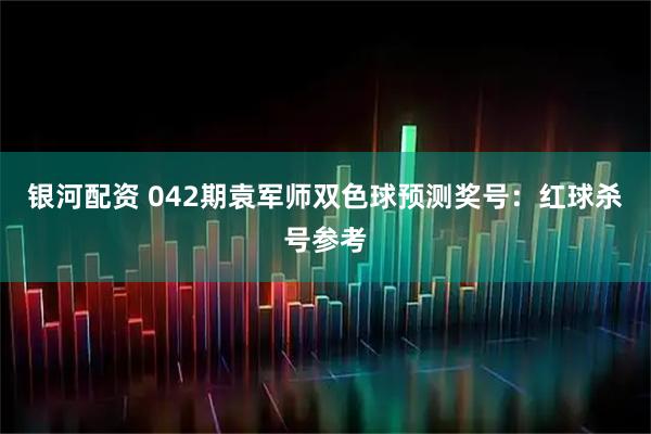 银河配资 042期袁军师双色球预测奖号：红球杀号参考