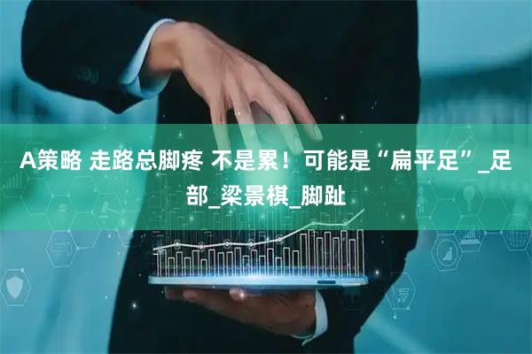 A策略 走路总脚疼 不是累!可能是“扁平足”_足部_梁景棋_脚趾
