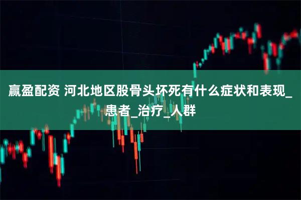 赢盈配资 河北地区股骨头坏死有什么症状和表现_患者_治疗_人群