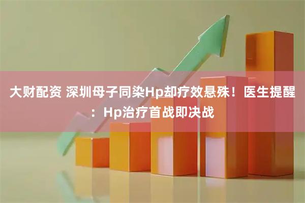 大财配资 深圳母子同染Hp却疗效悬殊！医生提醒：Hp治疗首战即决战