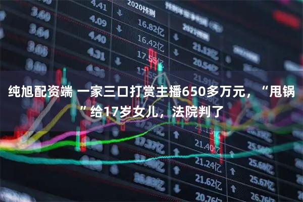 纯旭配资端 一家三口打赏主播650多万元,“甩锅”给17岁女儿,法院判了