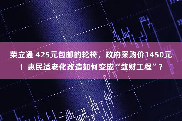 荣立通 425元包邮的轮椅，政府采购价1450元！惠民适老化改造如何变成“敛财工程”？