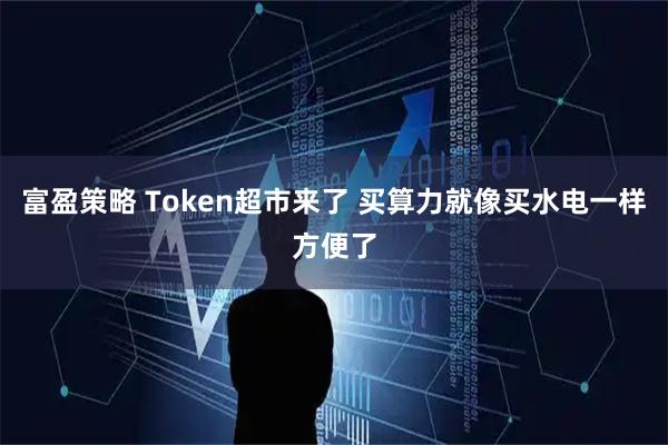 富盈策略 Token超市来了 买算力就像买水电一样方便了