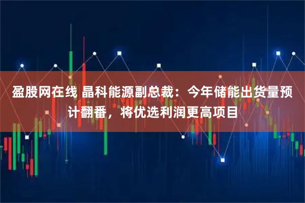 盈股网在线 晶科能源副总裁：今年储能出货量预计翻番，将优选利润更高项目