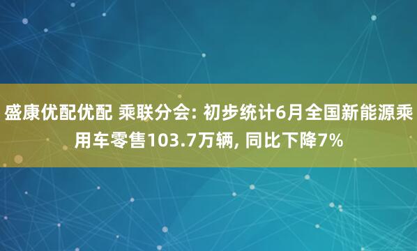 盛康优配优配 乘联分会: 初步统计6月全国新能源乘用车零售103.7万辆, 同比下降7%