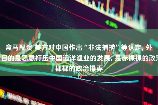 盒马配资 美方对中国作出“非法捕捞”等认定, 外交部: 目的是恶意打压中国远洋渔业的发展, 是赤裸裸的政治操弄