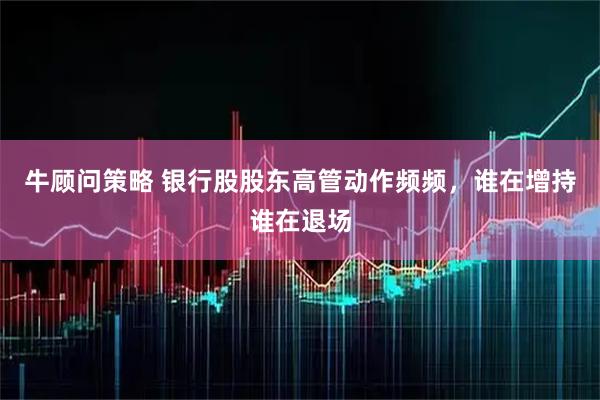 牛顾问策略 银行股股东高管动作频频，谁在增持谁在退场