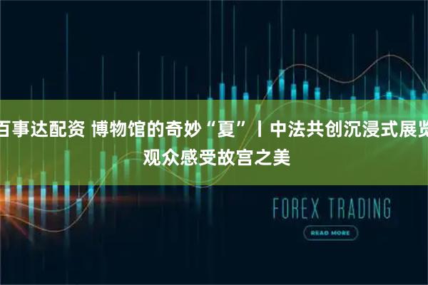 百事达配资 博物馆的奇妙“夏”丨中法共创沉浸式展览 观众感受故宫之美