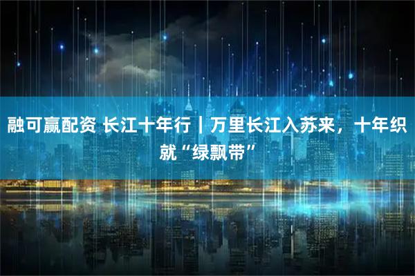 融可赢配资 长江十年行｜万里长江入苏来，十年织就“绿飘带”