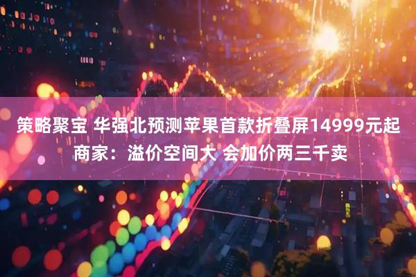 策略聚宝 华强北预测苹果首款折叠屏14999元起 商家：溢价空间大 会加价两三千卖